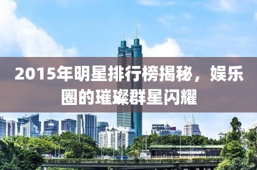 2015年明星排行榜揭秘，娱乐圈的璀璨群星闪耀