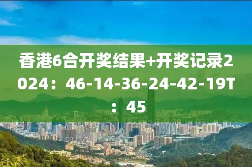 香港6合开奖结果+开奖记录2024：46-14-36-24-42-19T：45