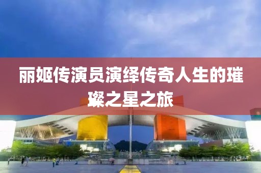 丽姬传演员演绎传奇人生的璀璨之星之旅