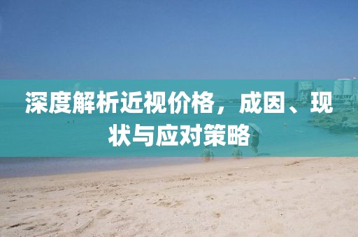 深度解析近视价格，成因、现状与应对策略