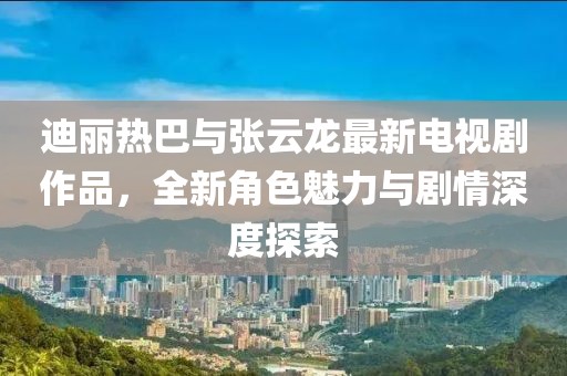 迪丽热巴与张云龙最新电视剧作品，全新角色魅力与剧情深度探索