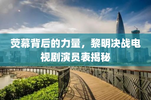荧幕背后的力量，黎明决战电视剧演员表揭秘