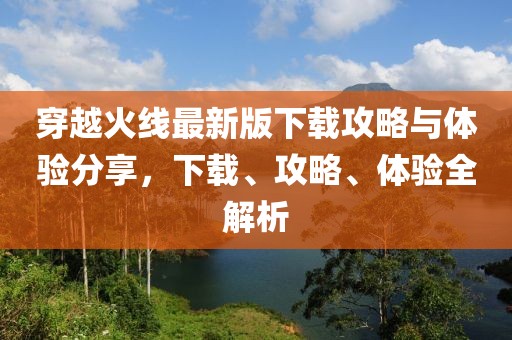 穿越火线最新版下载攻略与体验分享，下载、攻略、体验全解析