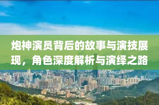 炮神演员背后的故事与演技展现，角色深度解析与演绎之路