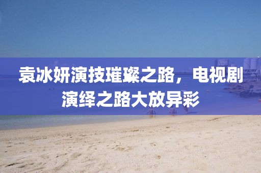 袁冰妍演技璀璨之路，电视剧演绎之路大放异彩