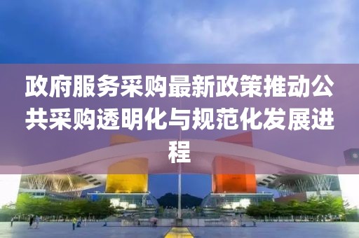 政府服务采购最新政策推动公共采购透明化与规范化发展进程