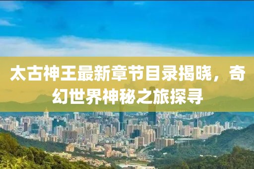 太古神王最新章节目录揭晓，奇幻世界神秘之旅探寻