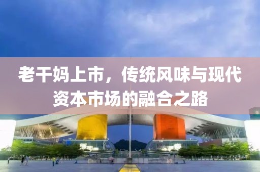 老干妈上市，传统风味与现代资本市场的融合之路