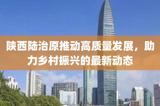 陕西陆治原推动高质量发展，助力乡村振兴的最新动态
