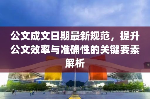 公文成文日期最新规范，提升公文效率与准确性的关键要素解析