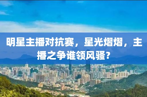 明星主播对抗赛，星光熠熠，主播之争谁领风骚？