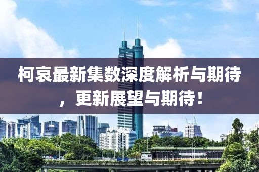 柯哀最新集数深度解析与期待，更新展望与期待！