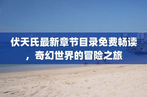 伏天氏最新章节目录免费畅读，奇幻世界的冒险之旅