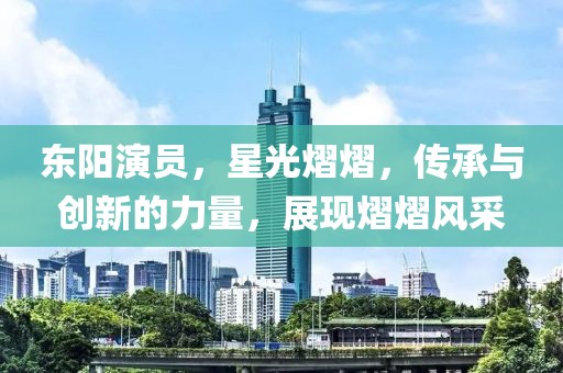 东阳演员，星光熠熠，传承与创新的力量，展现熠熠风采