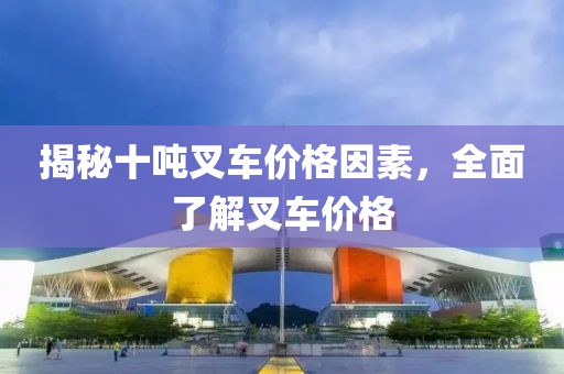 揭秘十吨叉车价格因素，全面了解叉车价格
