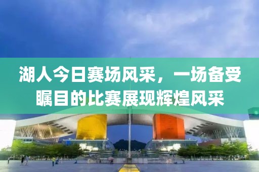 湖人今日赛场风采，一场备受瞩目的比赛展现辉煌风采