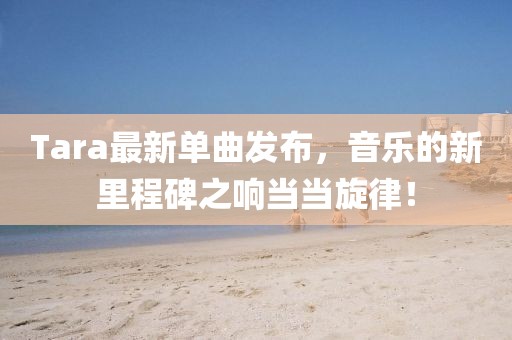 Tara最新单曲发布，音乐的新里程碑之响当当旋律！