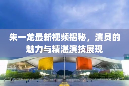朱一龙最新视频揭秘，演员的魅力与精湛演技展现