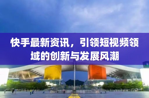 快手最新资讯，引领短视频领域的创新与发展风潮
