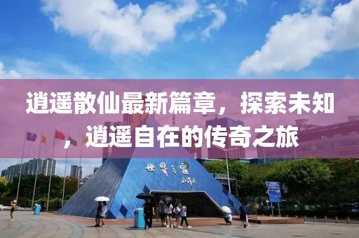 逍遥散仙最新篇章，探索未知，逍遥自在的传奇之旅