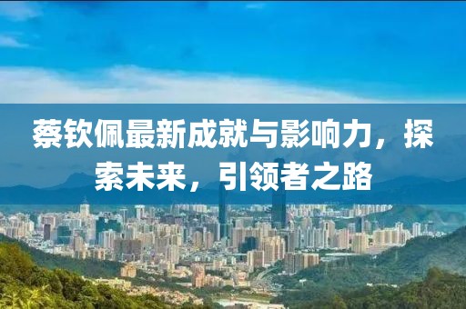 蔡钦佩最新成就与影响力，探索未来，引领者之路