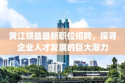 黄江领益最新职位招聘，探寻企业人才发展的巨大潜力