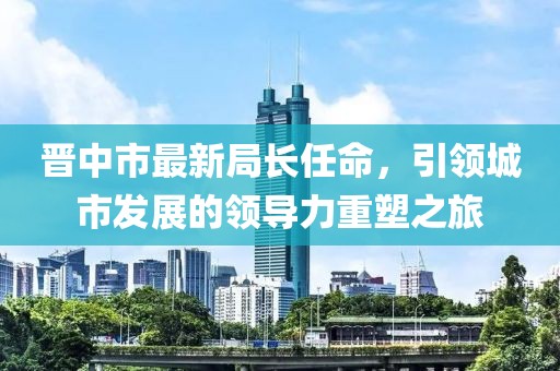 晋中市最新局长任命，引领城市发展的领导力重塑之旅