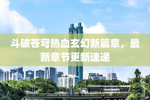 斗破苍穹热血玄幻新篇章，最新章节更新速递