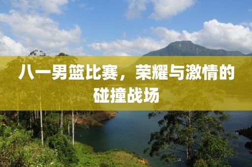 八一男篮比赛，荣耀与激情的碰撞战场