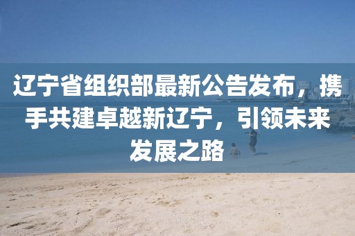 辽宁省组织部最新公告发布，携手共建卓越新辽宁，引领未来发展之路