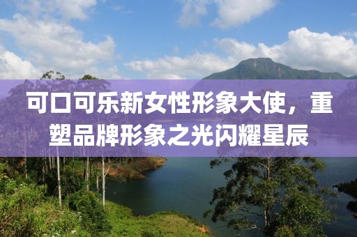 可口可乐新女性形象大使，重塑品牌形象之光闪耀星辰