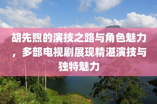 胡先煦的演技之路与角色魅力，多部电视剧展现精湛演技与独特魅力