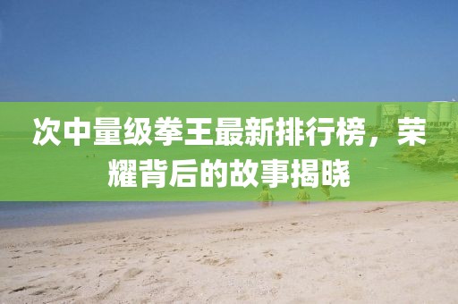 次中量级拳王最新排行榜，荣耀背后的故事揭晓