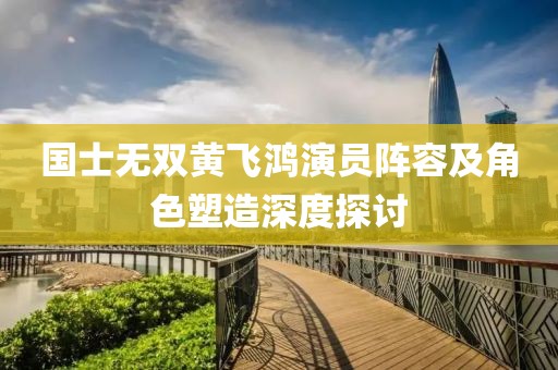 国士无双黄飞鸿演员阵容及角色塑造深度探讨