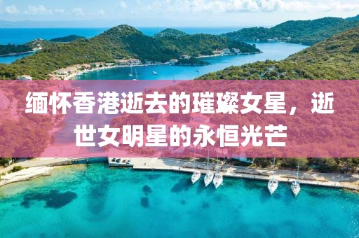 缅怀香港逝去的璀璨女星，逝世女明星的永恒光芒