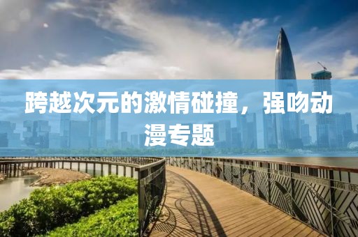 跨越次元的激情碰撞，强吻动漫专题