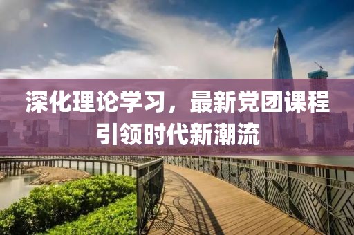 深化理论学习，最新党团课程引领时代新潮流