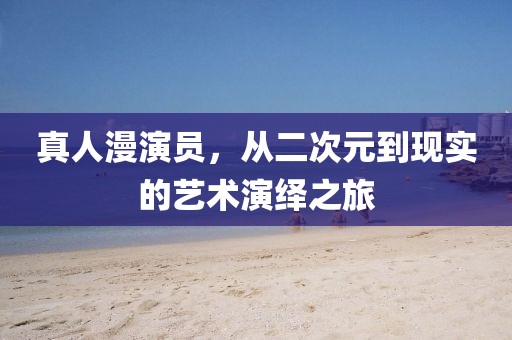 真人漫演员，从二次元到现实的艺术演绎之旅