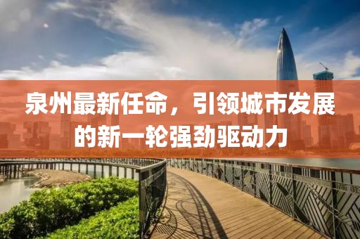 泉州最新任命，引领城市发展的新一轮强劲驱动力