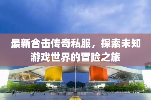 最新合击传奇私服，探索未知游戏世界的冒险之旅