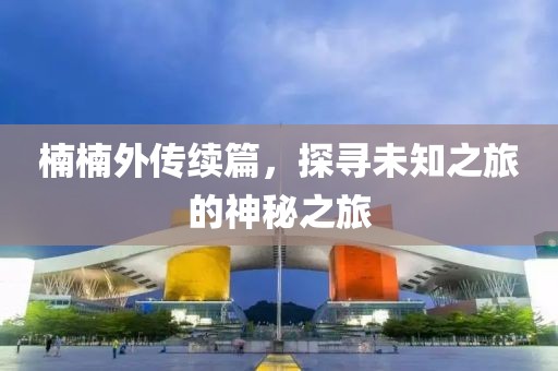 楠楠外传续篇，探寻未知之旅的神秘之旅