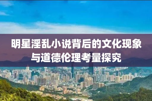 明星淫乱小说背后的文化现象与道德伦理考量探究