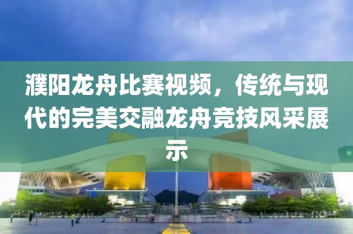 濮阳龙舟比赛视频，传统与现代的完美交融龙舟竞技风采展示