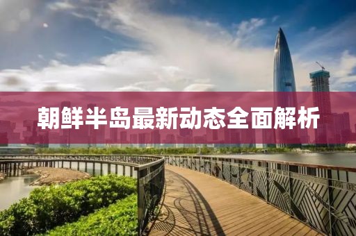 朝鲜半岛最新动态全面解析