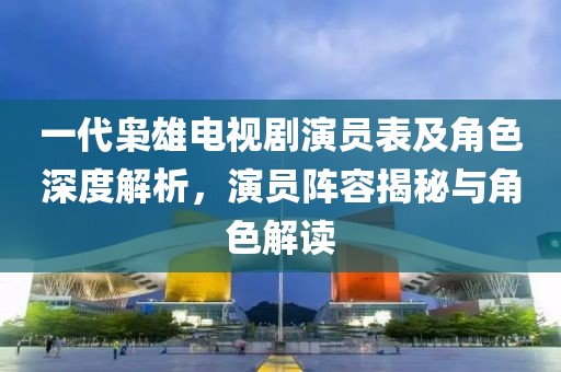一代枭雄电视剧演员表及角色深度解析，演员阵容揭秘与角色解读