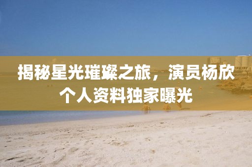 揭秘星光璀璨之旅，演员杨欣个人资料独家曝光