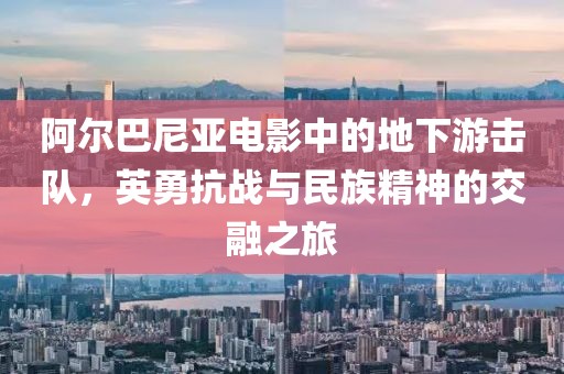 阿尔巴尼亚电影中的地下游击队，英勇抗战与民族精神的交融之旅