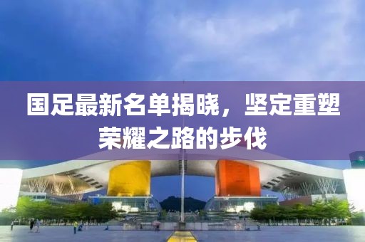 国足最新名单揭晓，坚定重塑荣耀之路的步伐