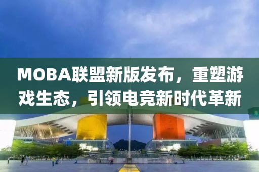 MOBA联盟新版发布，重塑游戏生态，引领电竞新时代革新