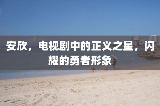 安欣，电视剧中的正义之星，闪耀的勇者形象
